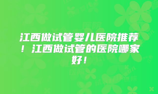 江西做试管婴儿医院推荐！江西做试管的医院哪家好！