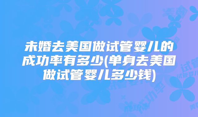 未婚去美国做试管婴儿的成功率有多少(单身去美国做试管婴儿多少钱)