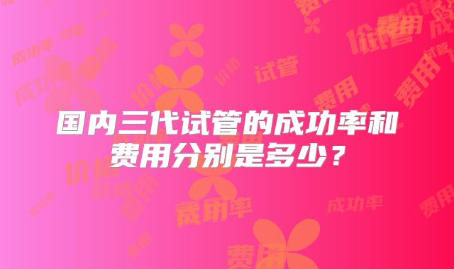 国内三代试管的成功率和费用分别是多少？