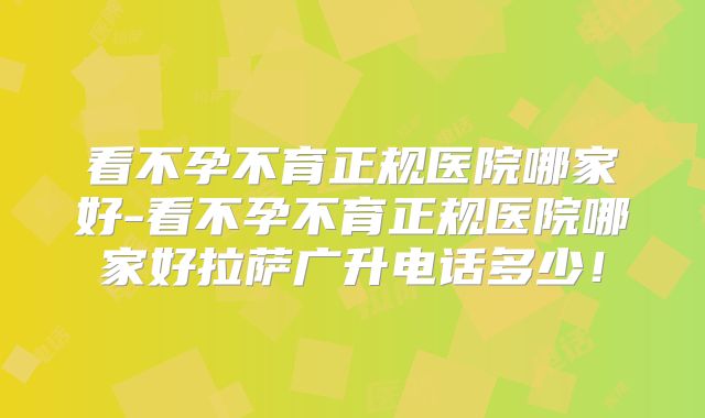 看不孕不育正规医院哪家好-看不孕不育正规医院哪家好拉萨广升电话多少！