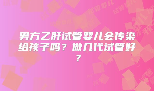 男方乙肝试管婴儿会传染给孩子吗？做几代试管好？