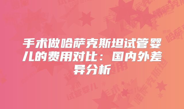 手术做哈萨克斯坦试管婴儿的费用对比：国内外差异分析