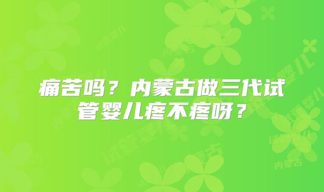 痛苦吗？内蒙古做三代试管婴儿疼不疼呀？