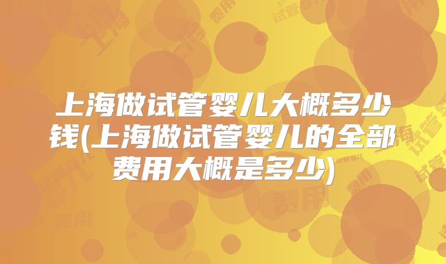 上海做试管婴儿大概多少钱(上海做试管婴儿的全部费用大概是多少)