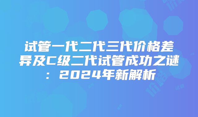 试管一代二代三代价格差异及C级二代试管成功之谜：2024年新解析
