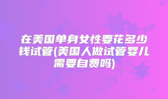 在美国单身女性要花多少钱试管(美国人做试管婴儿需要自费吗)