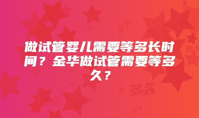 做试管婴儿需要等多长时间？金华做试管需要等多久？