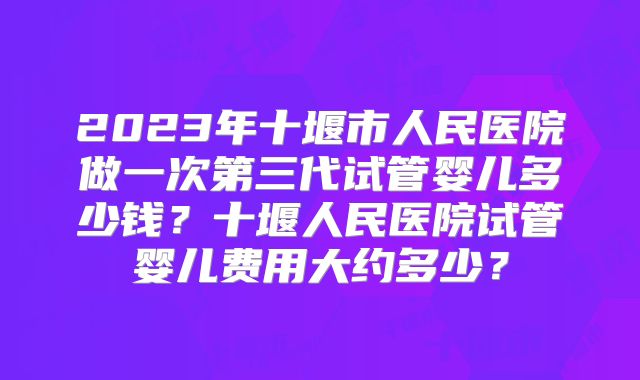 2023年十堰市人民医院做一次第三代试管婴儿多少钱？十堰人民医院试管婴儿费用大约多少？