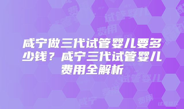 咸宁做三代试管婴儿要多少钱？咸宁三代试管婴儿费用全解析
