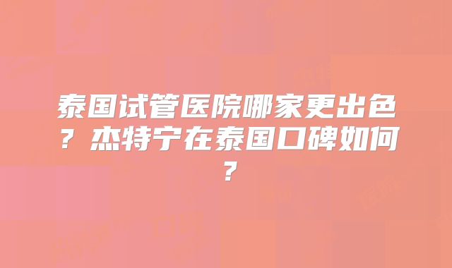 泰国试管医院哪家更出色?杰特宁在泰国口碑如何?