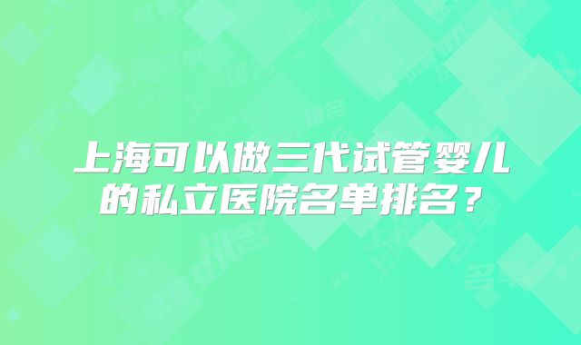 上海可以做三代试管婴儿的私立医院名单排名？