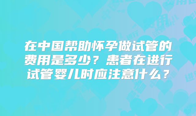 在中国帮助怀孕做试管的费用是多少?患者在进行试管婴儿时应注意什么?
