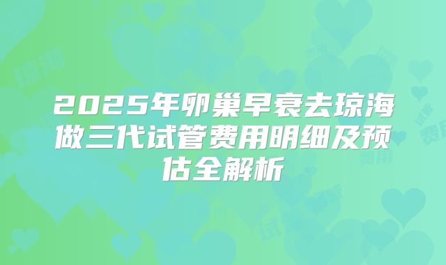 2025年卵巢早衰去琼海做三代试管费用明细及预估全解析