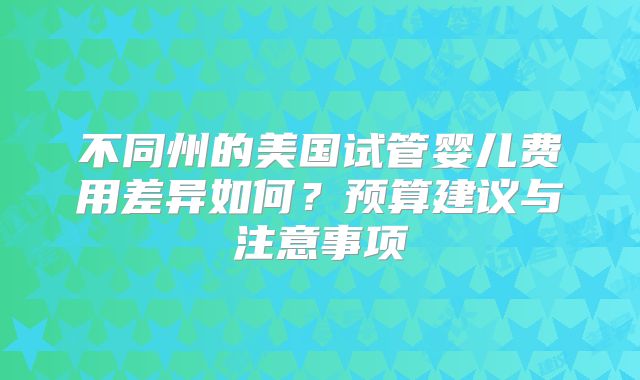 不同州的美国试管婴儿费用差异如何？预算建议与注意事项