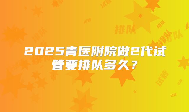 2025青医附院做2代试管要排队多久？