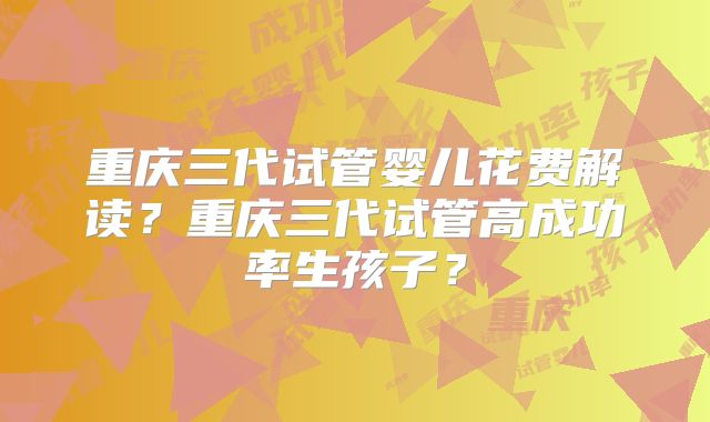 重庆三代试管婴儿花费解读？重庆三代试管高成功率生孩子？