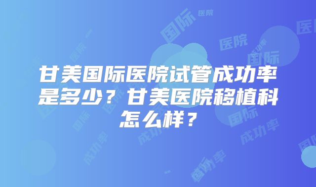 甘美国际医院试管成功率是多少？甘美医院移植科怎么样？
