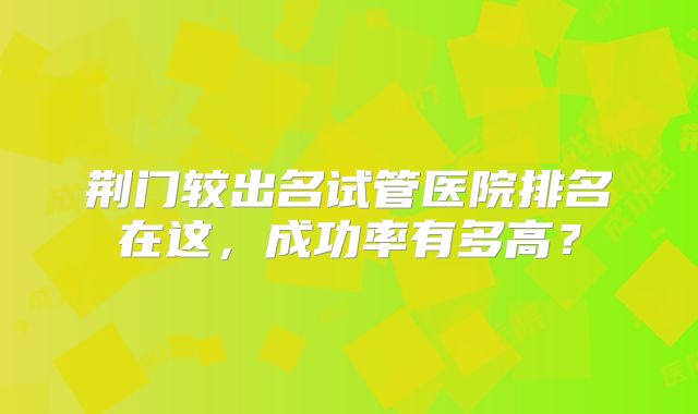 荆门较出名试管医院排名在这，成功率有多高？