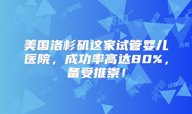 美国洛杉矶这家试管婴儿医院，成功率高达80%，备受推崇！