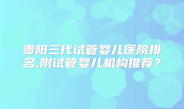 贵阳三代试管婴儿医院排名,附试管婴儿机构推荐？