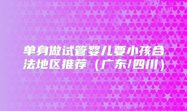 单身做试管婴儿要小孩合法地区推荐（广东/四川）