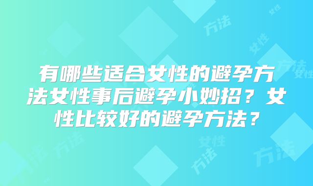 有哪些适合女性的避孕方法女性事后避孕小妙招？女性比较好的避孕方法？