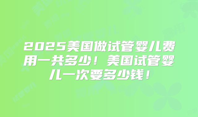 2025美国做试管婴儿费用一共多少！美国试管婴儿一次要多少钱！