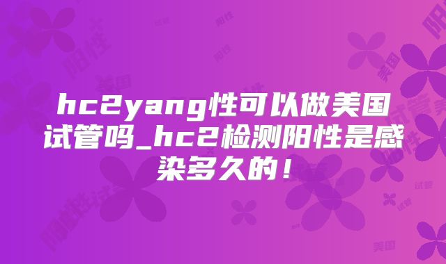 hc2yang性可以做美国试管吗_hc2检测阳性是感染多久的！