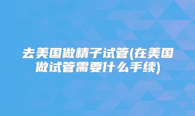 去美国做精子试管(在美国做试管需要什么手续)
