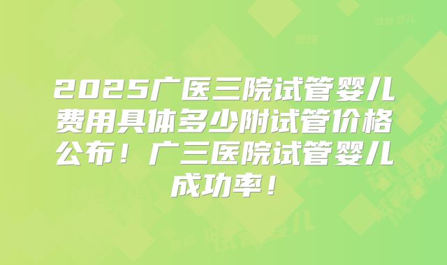 2025广医三院试管婴儿费用具体多少附试管价格公布！广三医院试管婴儿成功率！