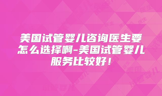 美国试管婴儿咨询医生要怎么选择啊-美国试管婴儿服务比较好!