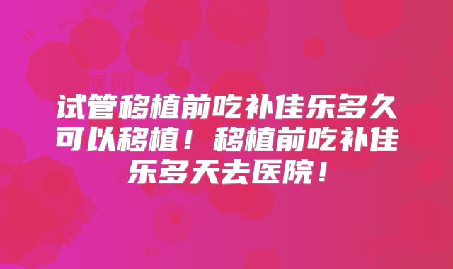 试管移植前吃补佳乐多久可以移植!移植前吃补佳乐多天去医院!
