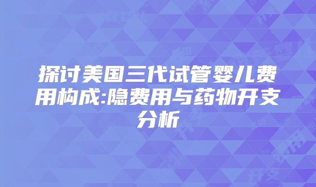 探讨美国三代试管婴儿费用构成:隐费用与药物开支分析