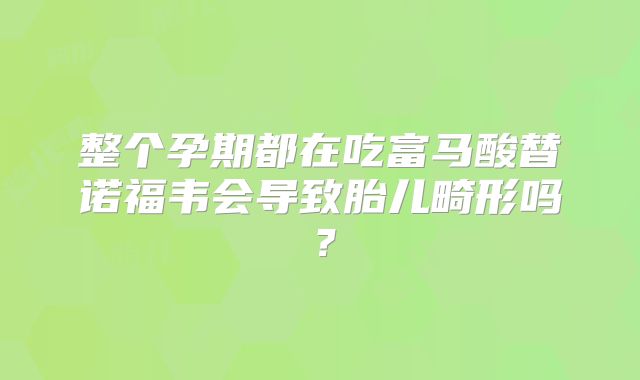 整个孕期都在吃富马酸替诺福韦会导致胎儿畸形吗？