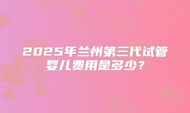2025年兰州第三代试管婴儿费用是多少？