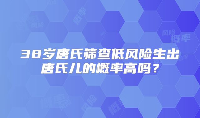 38岁唐氏筛查低风险生出唐氏儿的概率高吗？