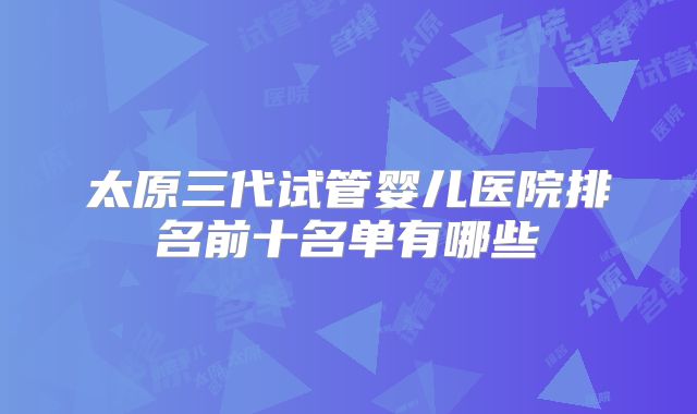 太原三代试管婴儿医院排名前十名单有哪些