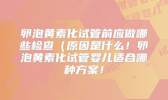 卵泡黄素化试管前应做哪些检查（原因是什么！卵泡黄素化试管婴儿适合哪种方案！