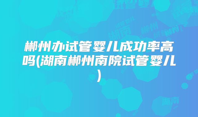 郴州办试管婴儿成功率高吗(湖南郴州南院试管婴儿)