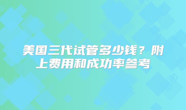 美国三代试管多少钱？附上费用和成功率参考