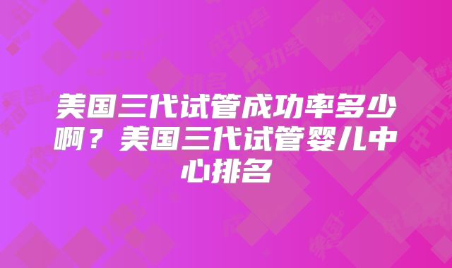 美国三代试管成功率多少啊？美国三代试管婴儿中心排名