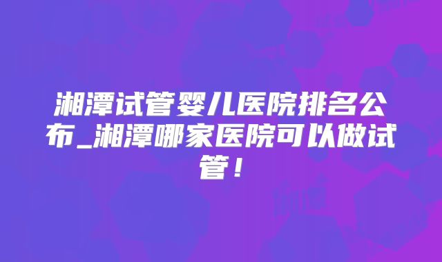 湘潭试管婴儿医院排名公布_湘潭哪家医院可以做试管！