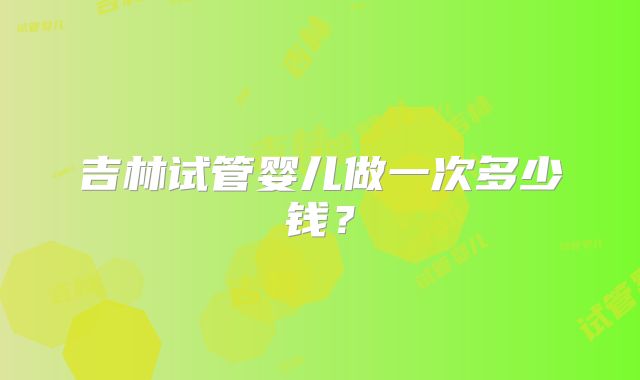 吉林试管婴儿做一次多少钱？