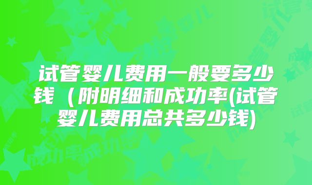 试管婴儿费用一般要多少钱(附明细和成功率(试管婴儿费用总共多少钱)