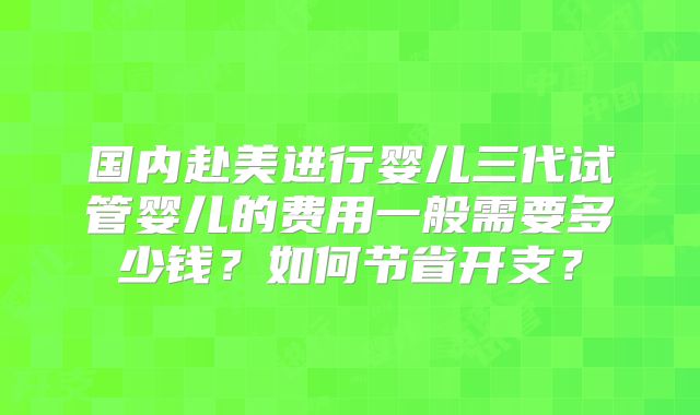 国内赴美进行婴儿三代试管婴儿的费用一般需要多少钱？如何节省开支？