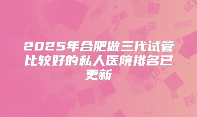 2025年合肥做三代试管比较好的私人医院排名已更新