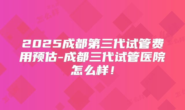 2025成都第三代试管费用预估-成都三代试管医院怎么样！