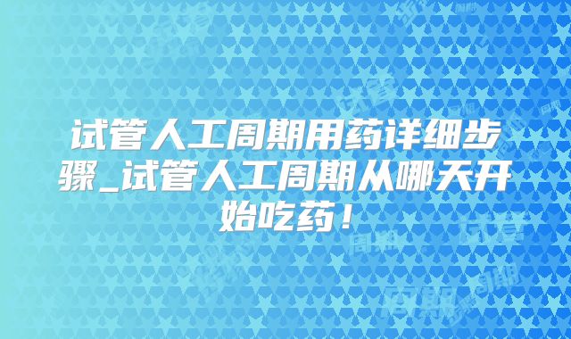 试管人工周期用药详细步骤_试管人工周期从哪天开始吃药！