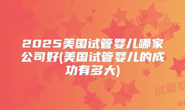 2025美国试管婴儿哪家公司好(美国试管婴儿的成功有多大)