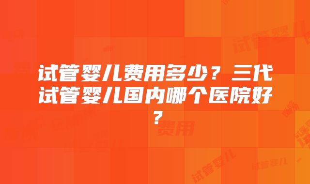 试管婴儿费用多少？三代试管婴儿国内哪个医院好？